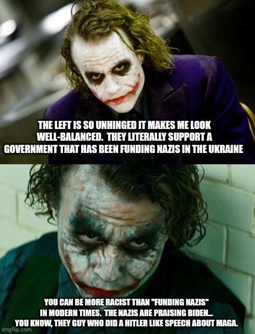 THE LEFT IS SO UNHINGED IT MAKES ME LOOK WELL-BALANCED.  THEY LITERALLY SUPPORT A GOVERNMENT THAT HAS BEEN FUNDING NAZIS IN THE UKRAINE; YOU CAN BE MORE RACIST THAN "FUNDING NAZIS" IN MODERN TIMES.  THE NAZIS ARE PRAISING BIDEN... YOU KNOW, THEY GUY WHO DID A HITLER LIKE SPEECH ABOUT MAGA. | image tagged in why so serious joker,the joker really | made w/ Imgflip meme maker