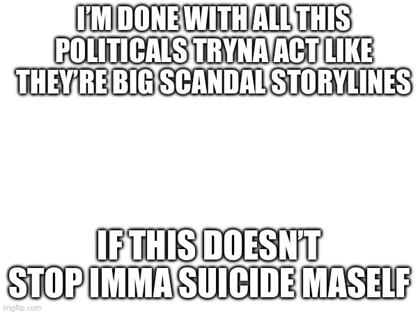 I’M DONE WITH ALL THIS POLITICALS TRYNA ACT LIKE THEY’RE BIG SCANDAL STORYLINES; IF THIS DOESN’T STOP IMMA SUICIDE MASELF | image tagged in aaaaaaaaaaaaaaaaaaaaaaaaaaa | made w/ Imgflip meme maker