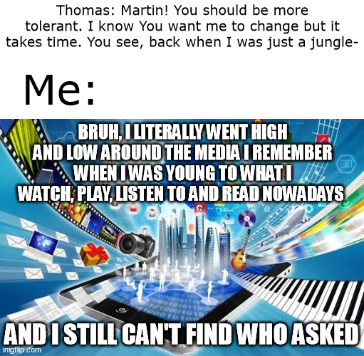 Moral of the story: No-one Asked! | Thomas: Martin! You should be more tolerant. I know You want me to change but it takes time. You see, back when I was just a jungle-; Me:; BRUH, I LITERALLY WENT HIGH AND LOW AROUND THE MEDIA I REMEMBER WHEN I WAS YOUNG TO WHAT I WATCH, PLAY, LISTEN TO AND READ NOWADAYS; AND I STILL CAN'T FIND WHO ASKED | image tagged in memes | made w/ Imgflip meme maker