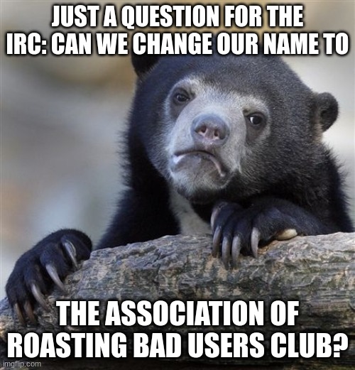 Confession Bear | JUST A QUESTION FOR THE IRC: CAN WE CHANGE OUR NAME TO; THE ASSOCIATION OF ROASTING BAD USERS CLUB? | image tagged in memes,confession bear | made w/ Imgflip meme maker