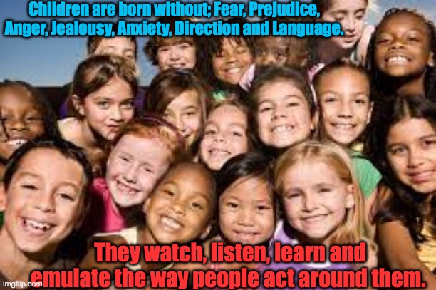 Children | Children are born without; Fear, Prejudice, Anger, Jealousy, Anxiety, Direction and Language. They watch, listen, learn and emulate the way people act around them. | image tagged in fear,prejudice,anger,jealousy,anxiety | made w/ Imgflip meme maker