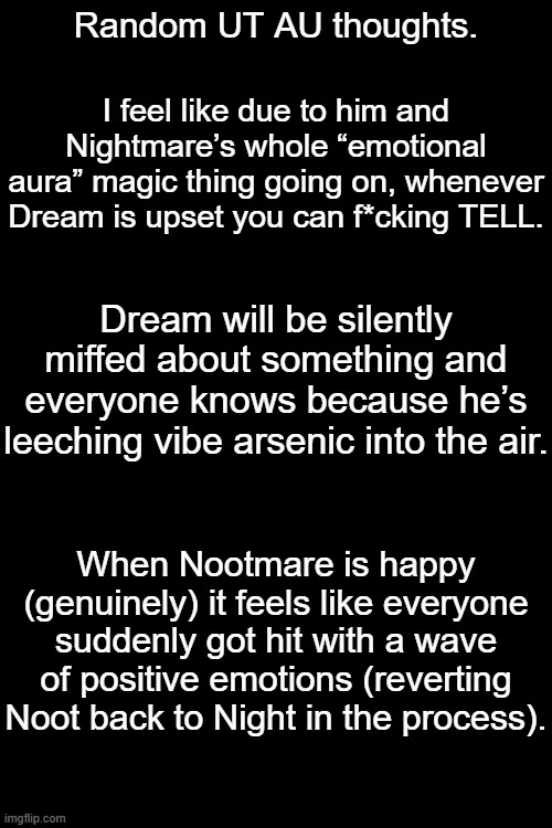 Random Dreamtale Thought I Had | Random UT AU thoughts. I feel like due to him and Nightmare’s whole “emotional aura” magic thing going on, whenever Dream is upset you can f*cking TELL. Dream will be silently miffed about something and everyone knows because he’s leeching vibe arsenic into the air. When Nootmare is happy (genuinely) it feels like everyone suddenly got hit with a wave of positive emotions (reverting Noot back to Night in the process). | made w/ Imgflip meme maker