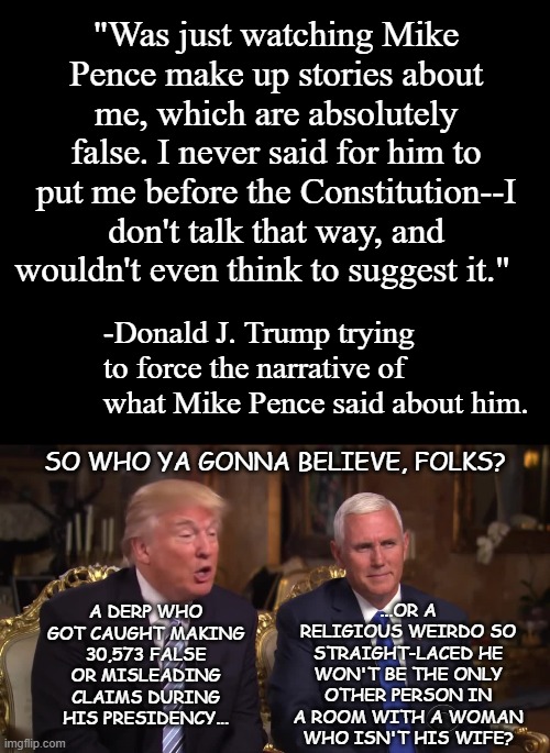 I may not like Pence but I'd take his word over a proven liar's 24/7-365. | "Was just watching Mike Pence make up stories about me, which are absolutely false. I never said for him to put me before the Constitution--I don't talk that way, and wouldn't even think to suggest it."; -Donald J. Trump trying to force the narrative of what Mike Pence said about him. SO WHO YA GONNA BELIEVE, FOLKS? ...OR A RELIGIOUS WEIRDO SO STRAIGHT-LACED HE WON'T BE THE ONLY OTHER PERSON IN A ROOM WITH A WOMAN WHO ISN'T HIS WIFE? A DERP WHO GOT CAUGHT MAKING 30,573 FALSE OR MISLEADING CLAIMS DURING HIS PRESIDENCY... | image tagged in short black template,donald trump and mike pence,liar liar,you can't handle the truth | made w/ Imgflip meme maker