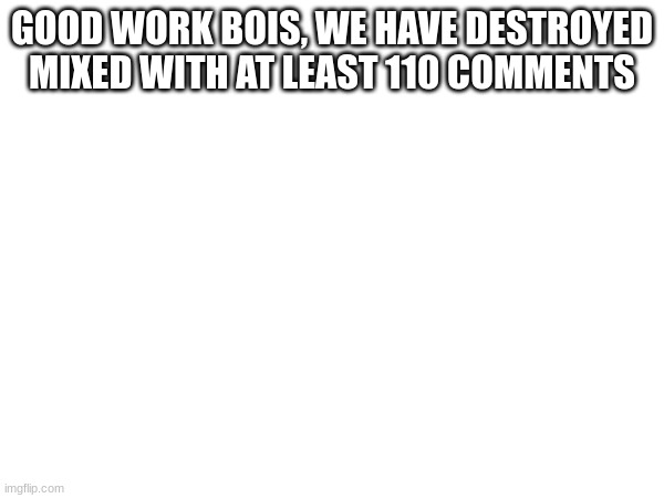 GOOD WORK BOIS, WE HAVE DESTROYED MIXED WITH AT LEAST 110 COMMENTS | made w/ Imgflip meme maker