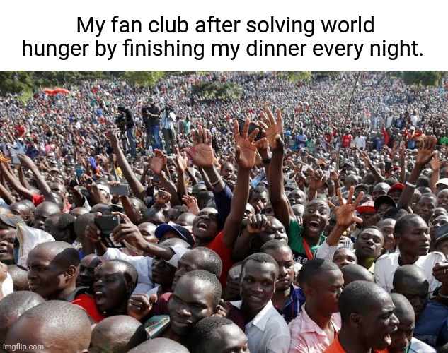 Finish your dinner | My fan club after solving world hunger by finishing my dinner every night. | image tagged in dinner,world hunger,third world,fan club,dark humor | made w/ Imgflip meme maker