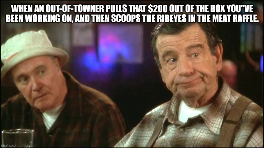 grumpy old men | WHEN AN OUT-OF-TOWNER PULLS THAT $200 OUT OF THE BOX YOU"VE BEEN WORKING ON, AND THEN SCOOPS THE RIBEYES IN THE MEAT RAFFLE. | image tagged in grumpy old men | made w/ Imgflip meme maker