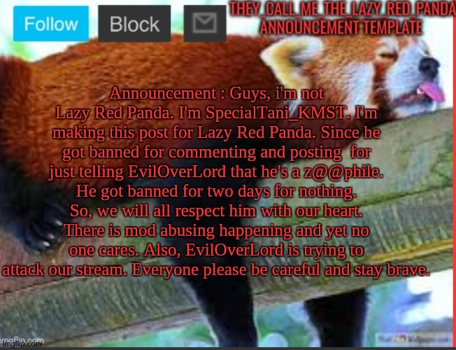 Announcement. | Announcement : Guys, i'm not Lazy Red Panda. I'm SpecialTani_KMST. I'm making this post for Lazy Red Panda. Since he got banned for commenting and posting  for just telling EvilOverLord that he's a z@@phile. He got banned for two days for nothing. So, we will all respect him with our heart. There is mod abusing happening and yet no one cares. Also, EvilOverLord is trying to attack our stream. Everyone please be careful and stay brave. | image tagged in they_call_me_the_lazy_red_panda new announcement template | made w/ Imgflip meme maker