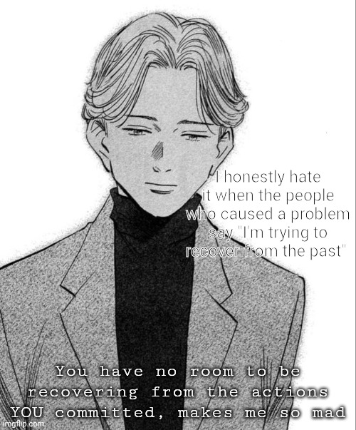 Danny used to say stuff like that too | I honestly hate it when the people who caused a problem say "I'm trying to recover from the past"; You have no room to be recovering from the actions YOU committed, makes me so mad | image tagged in johan liebert | made w/ Imgflip meme maker