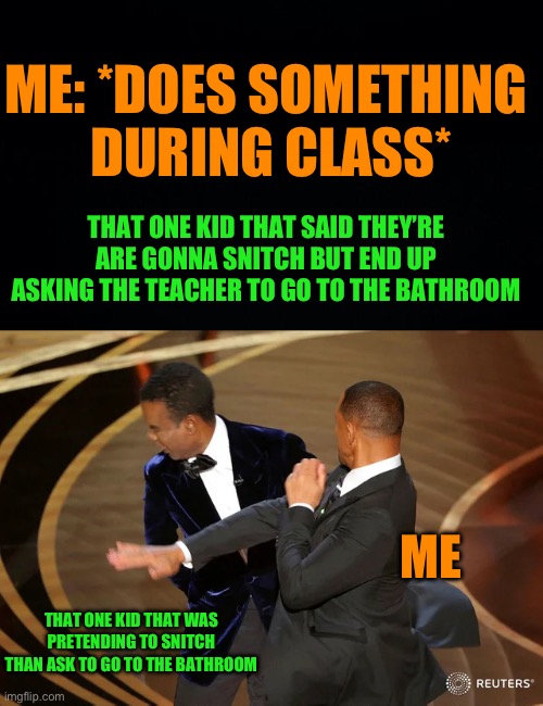 3rd grade lore | ME: *DOES SOMETHING
 DURING CLASS*; THAT ONE KID THAT SAID THEY’RE ARE GONNA SNITCH BUT END UP ASKING THE TEACHER TO GO TO THE BATHROOM; ME; THAT ONE KID THAT WAS PRETENDING TO SNITCH THAN ASK TO GO TO THE BATHROOM | image tagged in will smith punching chris rock,fresh memes,funny,memes,middle school | made w/ Imgflip meme maker