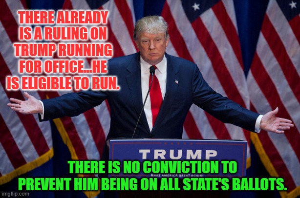 Donald Trump | THERE ALREADY IS A RULING ON TRUMP RUNNING FOR OFFICE...HE IS ELIGIBLE TO RUN. THERE IS NO CONVICTION TO PREVENT HIM BEING ON ALL STATE'S BALLOTS. | image tagged in donald trump | made w/ Imgflip meme maker
