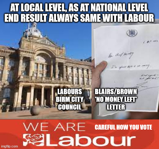 At local level, as at National levelEnd result always same with Labour | AT LOCAL LEVEL, AS AT NATIONAL LEVEL
END RESULT ALWAYS SAME WITH LABOUR; #Immigration #Starmerout #Labour #wearecorbyn #KeirStarmer #DianeAbbott #McDonnell #cultofcorbyn #labourisdead #labourracism #socialistsunday #nevervotelabour #socialistanyday #Antisemitism #Savile #SavileGate #Paedo #Worboys #GroomingGangs #Paedophile #IllegalImmigration #Immigrants #Invasion #StarmerResign #Starmeriswrong #SirSoftie #SirSofty #Blair #Steroids #Economy #NoMoneyLeft #Bankrupt #LabourBankrupt; BLAIRS/BROWN
'NO MONEY LEFT'
LETTER; LABOURS
BIRM CITY
COUNCIL; CAREFUL HOW YOU VOTE | image tagged in labour bankrupt,labourisdead,illegal immigration,starmerout getstarmerout,stop boats rwanda echr,greenpeace just stop oil ulez | made w/ Imgflip meme maker