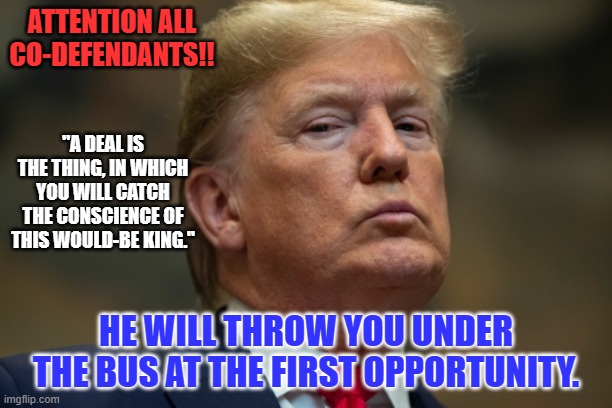 It is time to cut losses. | ATTENTION ALL CO-DEFENDANTS!! "A DEAL IS THE THING, IN WHICH YOU WILL CATCH THE CONSCIENCE OF THIS WOULD-BE KING."; HE WILL THROW YOU UNDER THE BUS AT THE FIRST OPPORTUNITY. | image tagged in politics | made w/ Imgflip meme maker