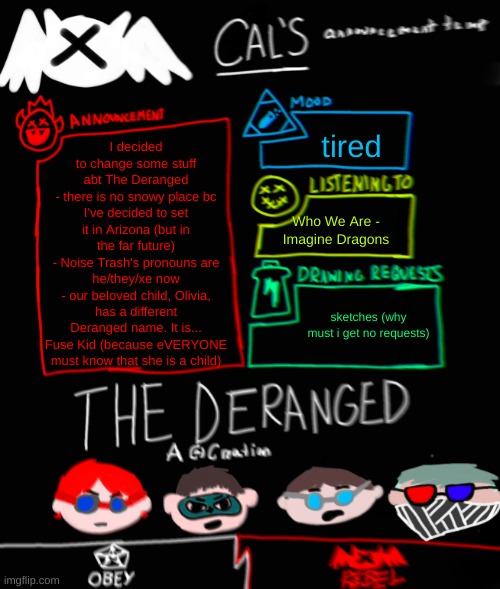 yes | tired; I decided to change some stuff abt The Deranged
- there is no snowy place bc I've decided to set it in Arizona (but in the far future)
- Noise Trash's pronouns are he/they/xe now
- our beloved child, Olivia, has a different Deranged name. It is... Fuse Kid (because eVERYONE must know that she is a child); Who We Are - Imagine Dragons; sketches (why must i get no requests) | image tagged in cal's the deranged themed announcement temp | made w/ Imgflip meme maker