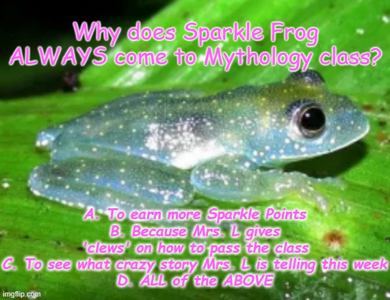 Sparkle Frog | Why does Sparkle Frog ALWAYS come to Mythology class? A. To earn more Sparkle Points
B. Because Mrs. L gives 'clews' on how to pass the class
C. To see what crazy story Mrs. L is telling this week
D. ALL of the ABOVE | image tagged in sparkle frog | made w/ Imgflip meme maker