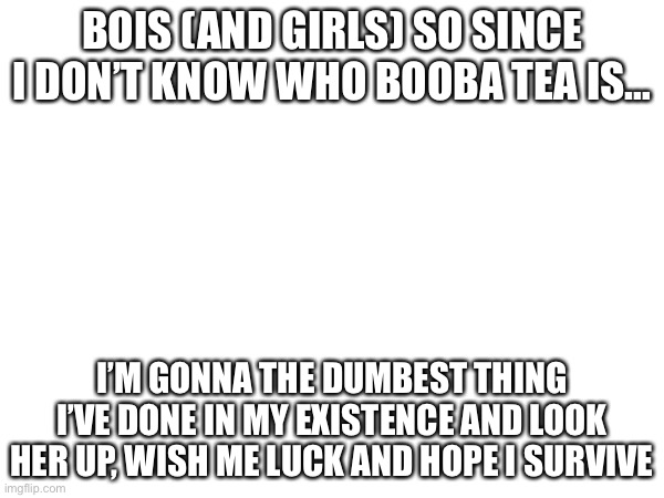 I’m dead… | BOIS (AND GIRLS) SO SINCE I DON’T KNOW WHO BOOBA TEA IS…; I’M GONNA THE DUMBEST THING I’VE DONE IN MY EXISTENCE AND LOOK HER UP, WISH ME LUCK AND HOPE I SURVIVE | image tagged in murder drones,cringe,dies from cringe | made w/ Imgflip meme maker