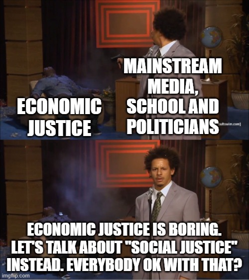 Economic Justice is Boring | MAINSTREAM
MEDIA, SCHOOL AND
POLITICIANS; ECONOMIC JUSTICE; ECONOMIC JUSTICE IS BORING. LET'S TALK ABOUT "SOCIAL JUSTICE" INSTEAD. EVERYBODY OK WITH THAT? | image tagged in social justice warriors,money,money money,globalism,economics,politics | made w/ Imgflip meme maker