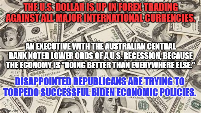 A continuing strong economy spells trouble for the GOP in 2024 elections. | THE U.S. DOLLAR IS UP IN FOREX TRADING AGAINST ALL MAJOR INTERNATIONAL CURRENCIES. AN EXECUTIVE WITH THE AUSTRALIAN CENTRAL BANK NOTED LOWER ODDS OF A U.S. RECESSION, BECAUSE THE ECONOMY IS "DOING BETTER THAN EVERYWHERE ELSE."; DISAPPOINTED REPUBLICANS ARE TRYING TO TORPEDO SUCCESSFUL BIDEN ECONOMIC POLICIES. | image tagged in politics | made w/ Imgflip meme maker