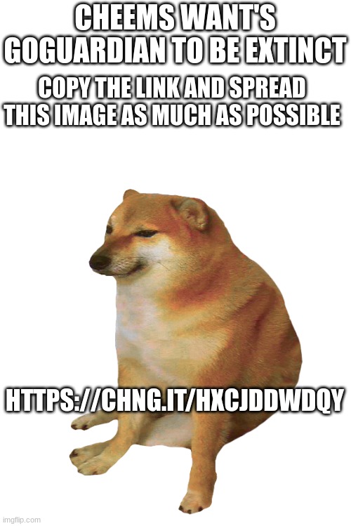cheems | CHEEMS WANT'S GOGUARDIAN TO BE EXTINCT; COPY THE LINK AND SPREAD THIS IMAGE AS MUCH AS POSSIBLE; HTTPS://CHNG.IT/HXCJDDWDQY | image tagged in cheems | made w/ Imgflip meme maker