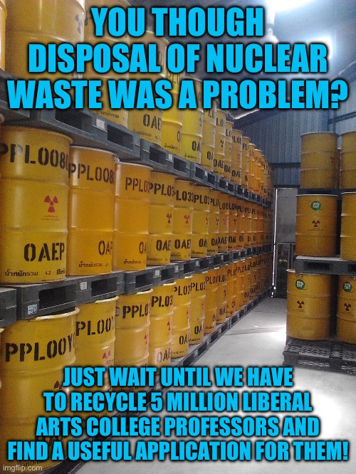 yep | YOU THOUGH DISPOSAL OF NUCLEAR WASTE WAS A PROBLEM? JUST WAIT UNTIL WE HAVE TO RECYCLE 5 MILLION LIBERAL ARTS COLLEGE PROFESSORS AND FIND A USEFUL APPLICATION FOR THEM! | image tagged in woke schools,democrats | made w/ Imgflip meme maker