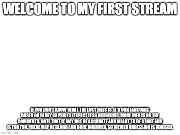 My 1st Stream | WELCOME TO MY FIRST STREAM; IF YOU DON'T KNOW WHAT THE LUCY FILES IS, IT'S OUR FANCOMIC BASED ON BLUEY CAPSULES (EXPECT LESS OFFENSIVE). MORE INFO IS ON THE COMMENTS. NOTE THAT IT MAY NOT BE ACCURATE AND MEANT TO BE A JOKE AND IS FOR FUN. THERE MAY BE BLOOD AND GORE INCLUDED, SO VIEWER ADDESSION IS ADVISED. | made w/ Imgflip meme maker