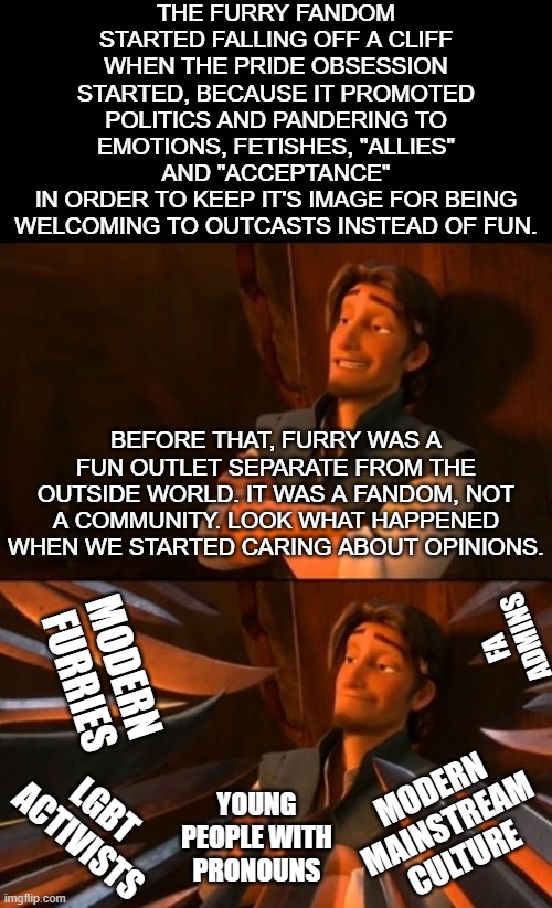 Read the first comment. | THE FURRY FANDOM STARTED FALLING OFF A CLIFF WHEN THE PRIDE OBSESSION STARTED, BECAUSE IT PROMOTED POLITICS AND PANDERING TO EMOTIONS, FETISHES, "ALLIES" AND "ACCEPTANCE"
IN ORDER TO KEEP IT'S IMAGE FOR BEING
WELCOMING TO OUTCASTS INSTEAD OF FUN. BEFORE THAT, FURRY WAS A FUN OUTLET SEPARATE FROM THE OUTSIDE WORLD. IT WAS A FANDOM, NOT A COMMUNITY. LOOK WHAT HAPPENED WHEN WE STARTED CARING ABOUT OPINIONS. FA ADMINS; MODERN FURRIES; MODERN MAINSTREAM CULTURE; LGBT ACTIVISTS; YOUNG PEOPLE WITH PRONOUNS | image tagged in flynn rider about to state unpopular opinion then knives | made w/ Imgflip meme maker