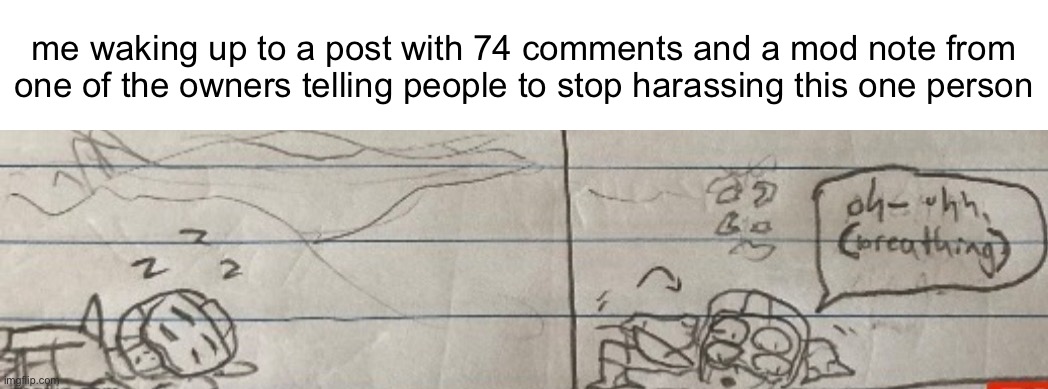 oh- uhh, (breathing) | me waking up to a post with 74 comments and a mod note from one of the owners telling people to stop harassing this one person | image tagged in oh- uhh breathing | made w/ Imgflip meme maker