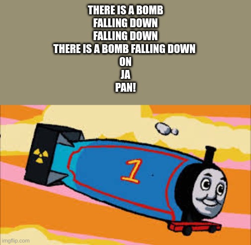 Thomas the thermonuclear bomb | THERE IS A BOMB
FALLING DOWN
FALLING DOWN
THERE IS A BOMB FALLING DOWN 
ON
JA
PAN! | image tagged in thomas the thermonuclear bomb | made w/ Imgflip meme maker