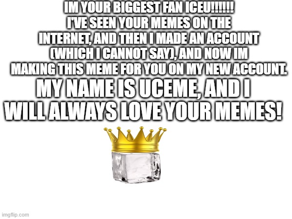 For Iceu. | IM YOUR BIGGEST FAN ICEU!!!!!!
I'VE SEEN YOUR MEMES ON THE INTERNET, AND THEN I MADE AN ACCOUNT (WHICH I CANNOT SAY), AND NOW IM MAKING THIS MEME FOR YOU ON MY NEW ACCOUNT. MY NAME IS UCEME, AND I WILL ALWAYS LOVE YOUR MEMES! | image tagged in iceu | made w/ Imgflip meme maker
