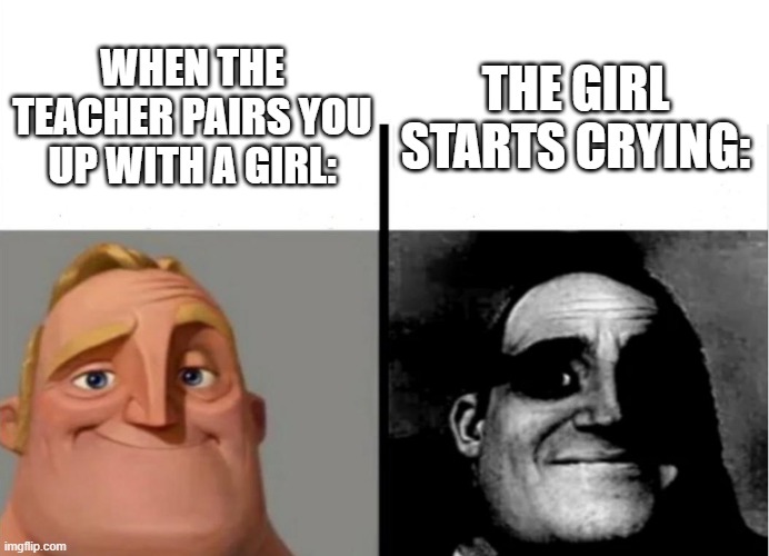 I mean am I right???? | THE GIRL STARTS CRYING:; WHEN THE TEACHER PAIRS YOU UP WITH A GIRL: | image tagged in teacher's copy,funny,funny memes,fun,memes,relatable | made w/ Imgflip meme maker