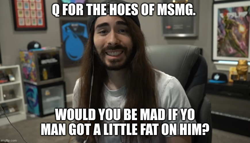 jus wonderin why the girls at my school don fuck wit me | Q FOR THE HOES OF MSMG. WOULD YOU BE MAD IF YO MAN GOT A LITTLE FAT ON HIM? | image tagged in moist ciritkal meme | made w/ Imgflip meme maker