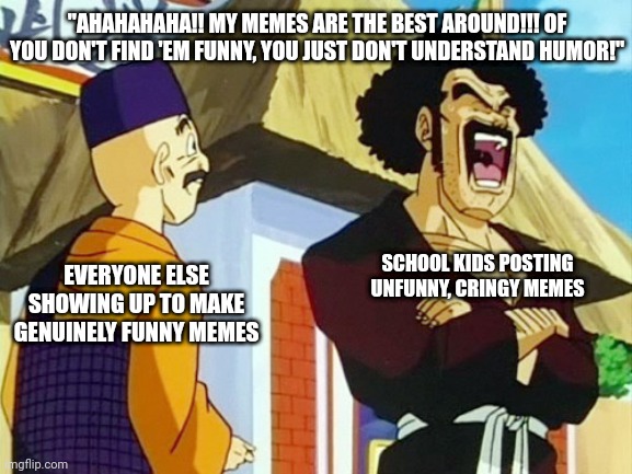 Y'all ain't funny | "AHAHAHAHA!! MY MEMES ARE THE BEST AROUND!!! OF YOU DON'T FIND 'EM FUNNY, YOU JUST DON'T UNDERSTAND HUMOR!"; EVERYONE ELSE SHOWING UP TO MAKE GENUINELY FUNNY MEMES; SCHOOL KIDS POSTING UNFUNNY, CRINGY MEMES | image tagged in mr satan,dragonball z,memes | made w/ Imgflip meme maker
