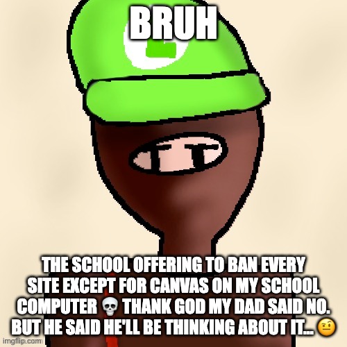 crinj | BRUH; THE SCHOOL OFFERING TO BAN EVERY SITE EXCEPT FOR CANVAS ON MY SCHOOL COMPUTER 💀 THANK GOD MY DAD SAID NO.
BUT HE SAID HE'LL BE THINKING ABOUT IT... 🤨 | image tagged in luigichad oc drawn | made w/ Imgflip meme maker