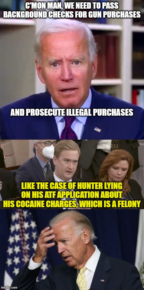 C'MON MAN, WE NEED TO PASS BACKGROUND CHECKS FOR GUN PURCHASES; AND PROSECUTE ILLEGAL PURCHASES; LIKE THE CASE OF HUNTER LYING ON HIS ATF APPLICATION ABOUT HIS COCAINE CHARGES, WHICH IS A FELONY | image tagged in slow joe biden dementia face,peter doocy asking questions,joe biden worries | made w/ Imgflip meme maker