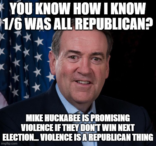 Mike Huckabee | YOU KNOW HOW I KNOW 1/6 WAS ALL REPUBLICAN? MIKE HUCKABEE IS PROMISING VIOLENCE IF THEY DON'T WIN NEXT ELECTION... VIOLENCE IS A REPUBLICAN THING | image tagged in mike huckabee | made w/ Imgflip meme maker