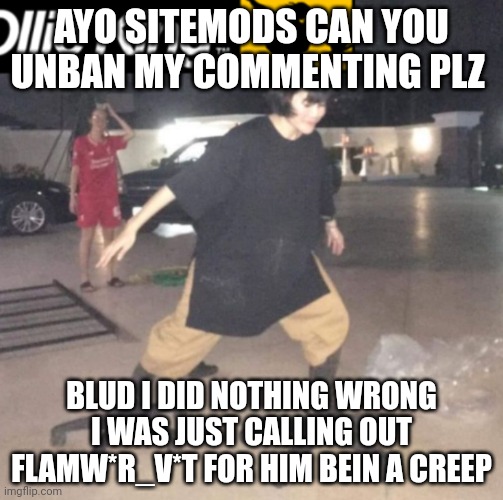 Send the link of this image to sitemods | AYO SITEMODS CAN YOU UNBAN MY COMMENTING PLZ; BLUD I DID NOTHING WRONG I WAS JUST CALLING OUT FLAMW*R_V*T FOR HIM BEIN A CREEP | made w/ Imgflip meme maker