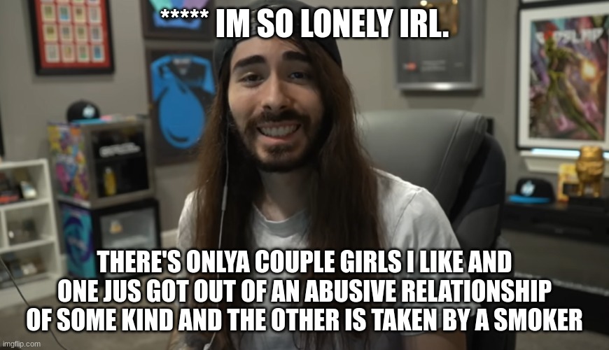 is my happiness too much to fuckin ask | ***** IM SO LONELY IRL. THERE'S ONLYA COUPLE GIRLS I LIKE AND ONE JUS GOT OUT OF AN ABUSIVE RELATIONSHIP OF SOME KIND AND THE OTHER IS TAKEN BY A SMOKER | image tagged in moist ciritkal meme | made w/ Imgflip meme maker
