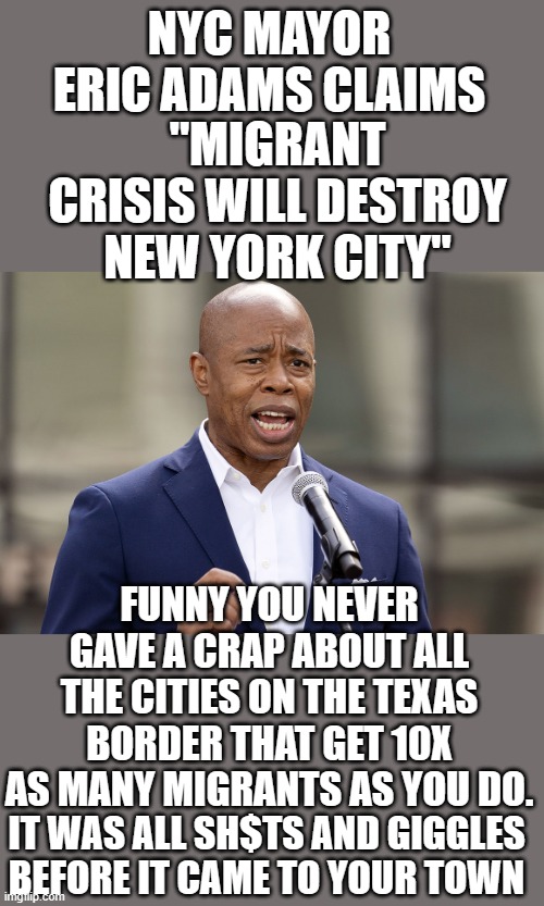 yep | NYC MAYOR ERIC ADAMS CLAIMS; "MIGRANT CRISIS WILL DESTROY NEW YORK CITY"; FUNNY YOU NEVER GAVE A CRAP ABOUT ALL THE CITIES ON THE TEXAS BORDER THAT GET 10X AS MANY MIGRANTS AS YOU DO. IT WAS ALL SH$TS AND GIGGLES BEFORE IT CAME TO YOUR TOWN | image tagged in democrats,border crisis | made w/ Imgflip meme maker