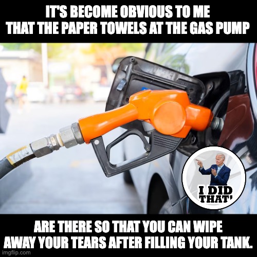 Let's go Brandon | IT'S BECOME OBVIOUS TO ME THAT THE PAPER TOWELS AT THE GAS PUMP; ARE THERE SO THAT YOU CAN WIPE AWAY YOUR TEARS AFTER FILLING YOUR TANK. | image tagged in joe biden | made w/ Imgflip meme maker