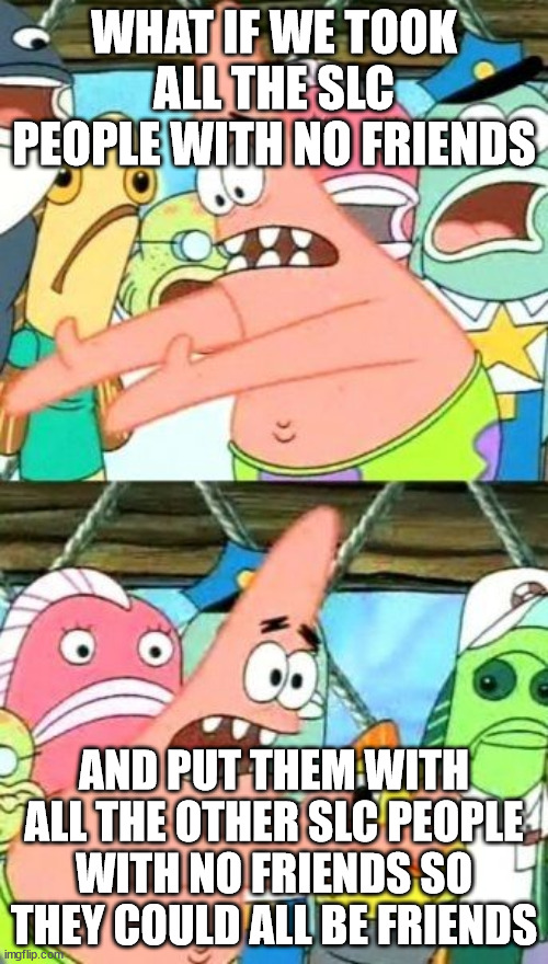 Put It Somewhere Else Patrick Meme | WHAT IF WE TOOK ALL THE SLC PEOPLE WITH NO FRIENDS; AND PUT THEM WITH ALL THE OTHER SLC PEOPLE WITH NO FRIENDS SO THEY COULD ALL BE FRIENDS | image tagged in memes,put it somewhere else patrick | made w/ Imgflip meme maker