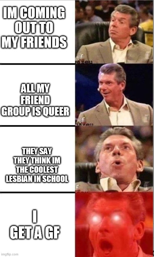 ? | IM COMING OUT TO MY FRIENDS; ALL MY FRIEND GROUP IS QUEER; THEY SAY THEY THINK IM THE COOLEST LESBIAN IN SCHOOL; I GET A GF | image tagged in vince mcmahon,lgbtq,coming out,lesbian | made w/ Imgflip meme maker