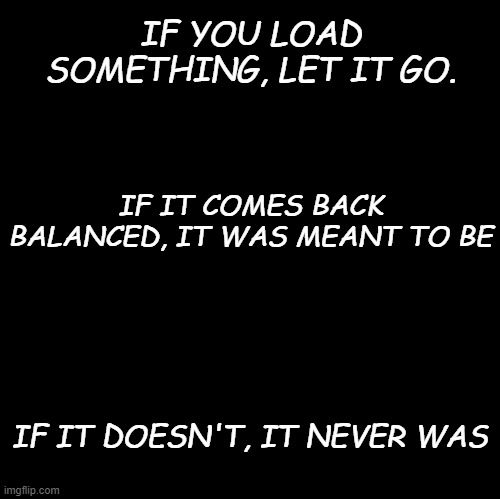 if you love something | IF YOU LOAD SOMETHING, LET IT GO. IF IT COMES BACK BALANCED, IT WAS MEANT TO BE; IF IT DOESN'T, IT NEVER WAS | image tagged in blank | made w/ Imgflip meme maker