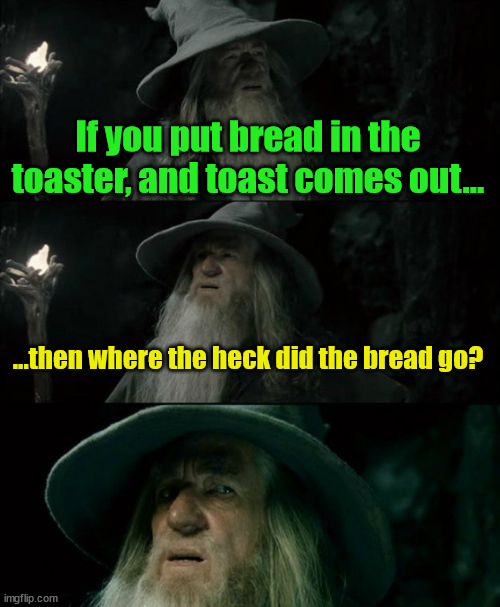 Meme #3,556 | If you put bread in the toaster, and toast comes out... ...then where the heck did the bread go? | image tagged in memes,confused gandalf,bread,toast,toaster,weird | made w/ Imgflip meme maker