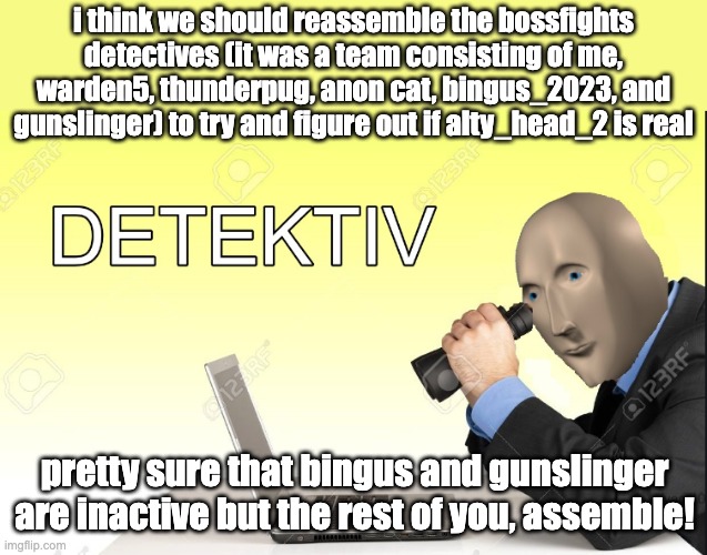 warden5 made an objection.lol but idk if we should do it there (Warden5: https://objection.lol/courtroom/ehx5jn) | i think we should reassemble the bossfights detectives (it was a team consisting of me, warden5, thunderpug, anon cat, bingus_2023, and gunslinger) to try and figure out if alty_head_2 is real; pretty sure that bingus and gunslinger are inactive but the rest of you, assemble! | image tagged in detektiv | made w/ Imgflip meme maker