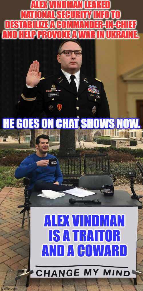 Vindman leaked to stop Trump from stopping their money laundering party in Ukraine, the groundwork for the war they’re in now. | ALEX VINDMAN LEAKED NATIONAL SECURITY INFO TO DESTABILIZE A COMMANDER-IN-CHIEF AND HELP PROVOKE A WAR IN UKRAINE. HE GOES ON CHAT SHOWS NOW. ALEX VINDMAN IS A TRAITOR AND A COWARD | image tagged in vindman,traitor,coward,liar | made w/ Imgflip meme maker