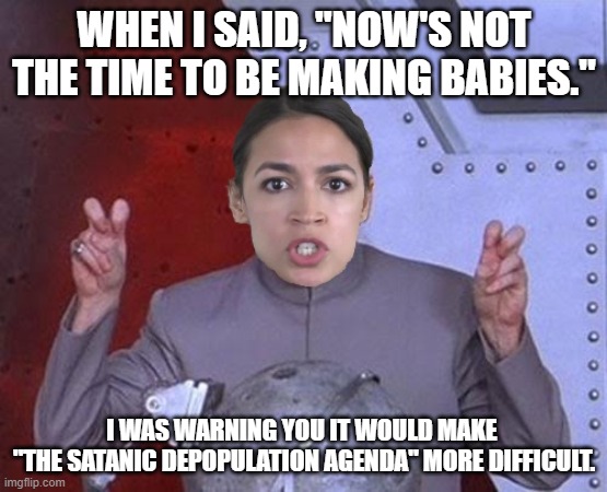 Evil AOC was trying to help | WHEN I SAID, "NOW'S NOT THE TIME TO BE MAKING BABIES."; I WAS WARNING YOU IT WOULD MAKE 
"THE SATANIC DEPOPULATION AGENDA" MORE DIFFICULT. | image tagged in 'evil' aoc,satanic,depopulation agenda,directed energy weapons | made w/ Imgflip meme maker