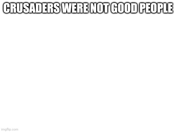 CRUSADERS WERE NOT GOOD PEOPLE | made w/ Imgflip meme maker