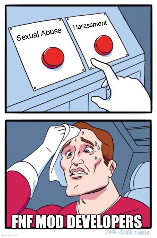 Fnf devs be like: | Harassment; Sexual Abuse; FNF MOD DEVELOPERS | image tagged in memes,two buttons | made w/ Imgflip meme maker