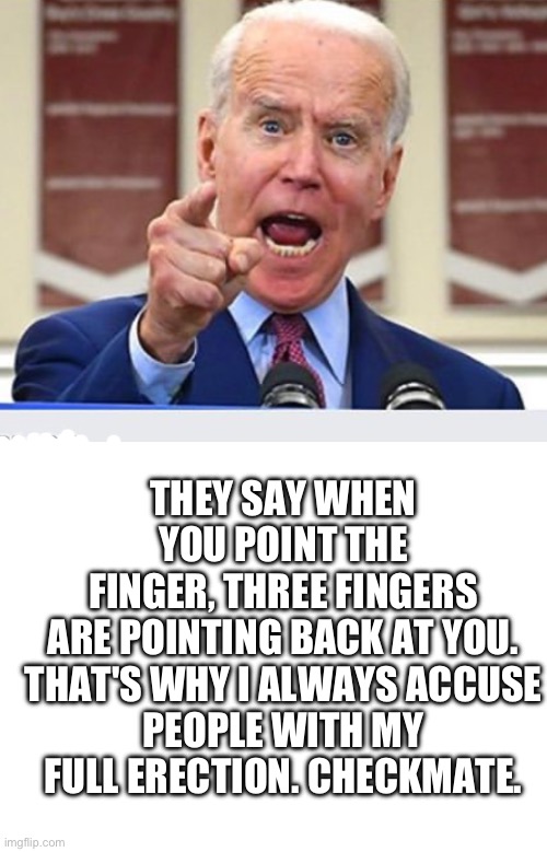 THEY SAY WHEN YOU POINT THE FINGER, THREE FINGERS ARE POINTING BACK AT YOU.

THAT'S WHY I ALWAYS ACCUSE PEOPLE WITH MY FULL ERECTION. CHECKM | image tagged in joe biden no malarkey,blank white template | made w/ Imgflip meme maker