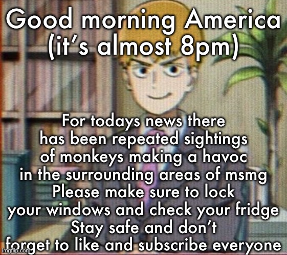 Reigen arataka | Good morning America
(it’s almost 8pm); For todays news there has been repeated sightings of monkeys making a havoc in the surrounding areas of msmg
Please make sure to lock your windows and check your fridge
Stay safe and don’t forget to like and subscribe everyone | image tagged in reigen arataka | made w/ Imgflip meme maker