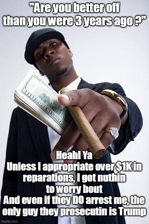 Some Biden voters are WAY better off now | "Are you better off than you were 3 years ago ?"; Heahl Ya
Unless I appropriate over $1K in reparations, I got nuthin to worry bout
And even if they DO arrest me, the only guy they prosecutin is Trump | image tagged in better off three years ago meme | made w/ Imgflip meme maker